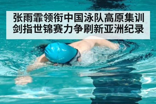 张雨霏领衔中国泳队高原集训剑指世锦赛力争刷新亚洲纪录